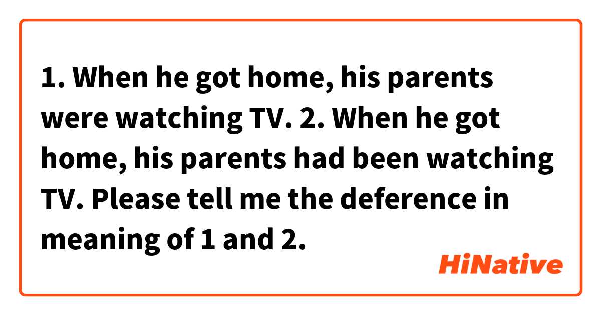 1. When he got home, his parents were watching TV.

2. When he got home, his parents had been watching TV.

Please tell me the deference in meaning of 1 and 2.