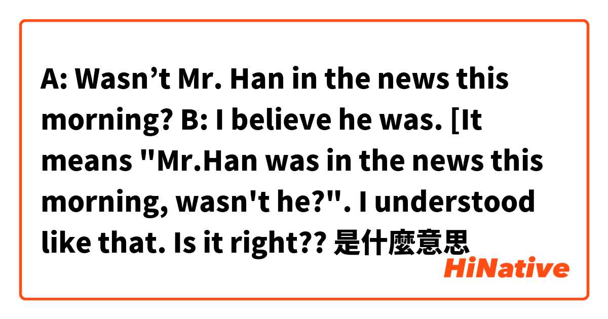 A: Wasn’t Mr. Han in the news this morning? B: I believe he was. [It means "Mr.Han was in the news this morning, wasn't he?". I understood like that. Is it right??是什麼意思