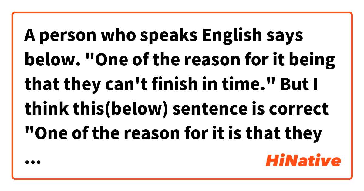 A person who speaks English says below.
"One of the reason for it being that they can't finish in time."
 
But I think this(below) sentence is correct 
"One of the reason for it is that they can't finish in time."

Which is better?