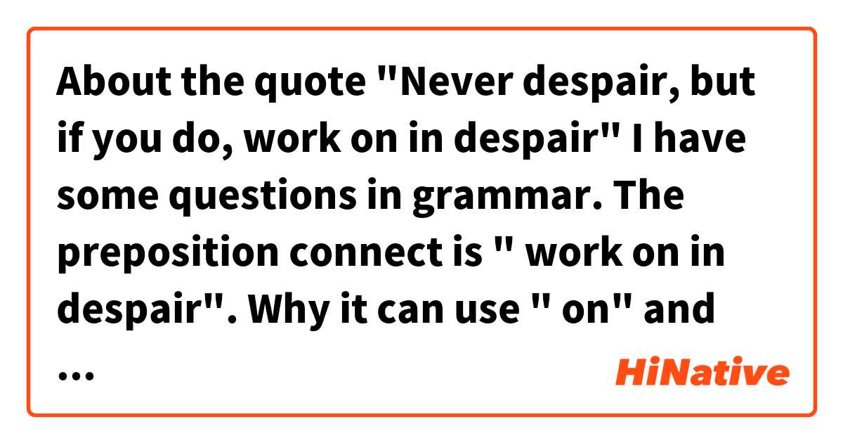 About the quote
"Never despair, but if you do, work on in despair" 

I have some questions in grammar. The preposition connect is " work on in despair". Why it can use " on" and next work is "in"?

Thanks