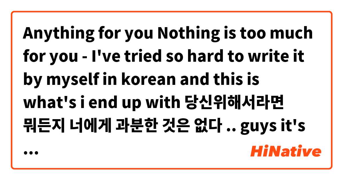 Anything for you 
Nothing is too much for you
- I've tried so hard to write it by myself in korean and this is what's i end up with 
당신위해서라면 뭐든지  
너에게 과분한 것은 없다
.. guys it's right?:( 用 韓語 要怎麼說？