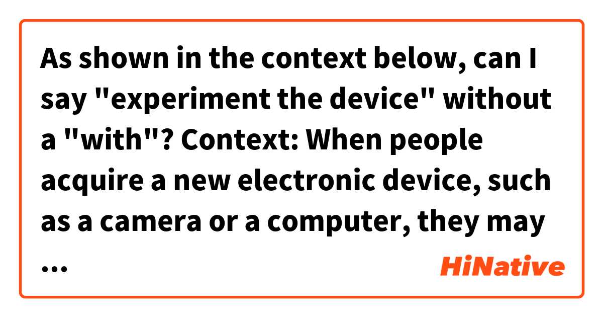 As shown in the context below, can I say "experiment the device" without a "with"?

Context:
When people acquire a new electronic device, such as a camera or a computer, they may be unsure of how it works. Some people prefer to read the directions to understand how it works. Other people prefer to【experiment with】the device to try to figure it out on their own.

Thank you!✨✨ 