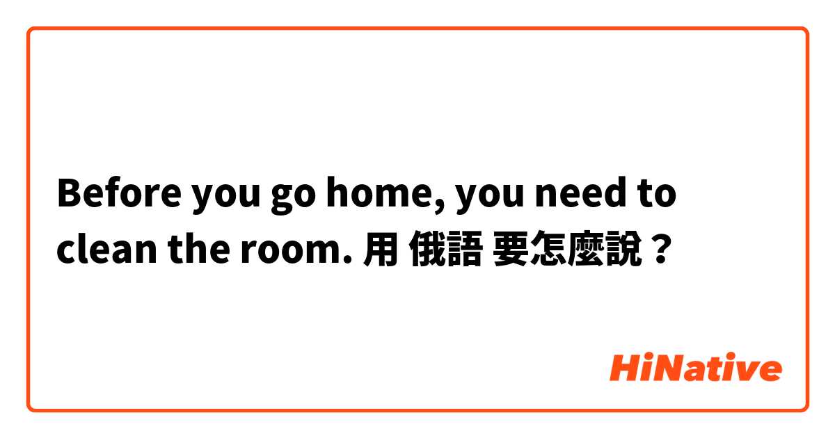 Before you go home, you need to clean the room. 用 俄語 要怎麼說？