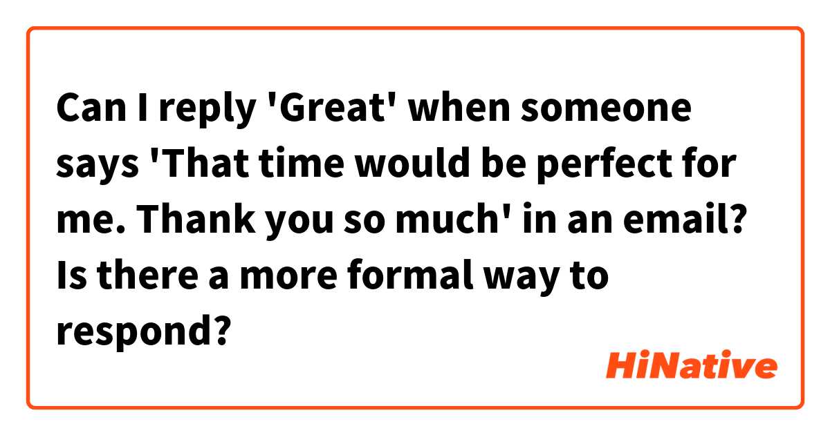 Can I reply 'Great' when someone says 'That time would be perfect for me. Thank you so much' in an email?

Is there a more formal way to respond?