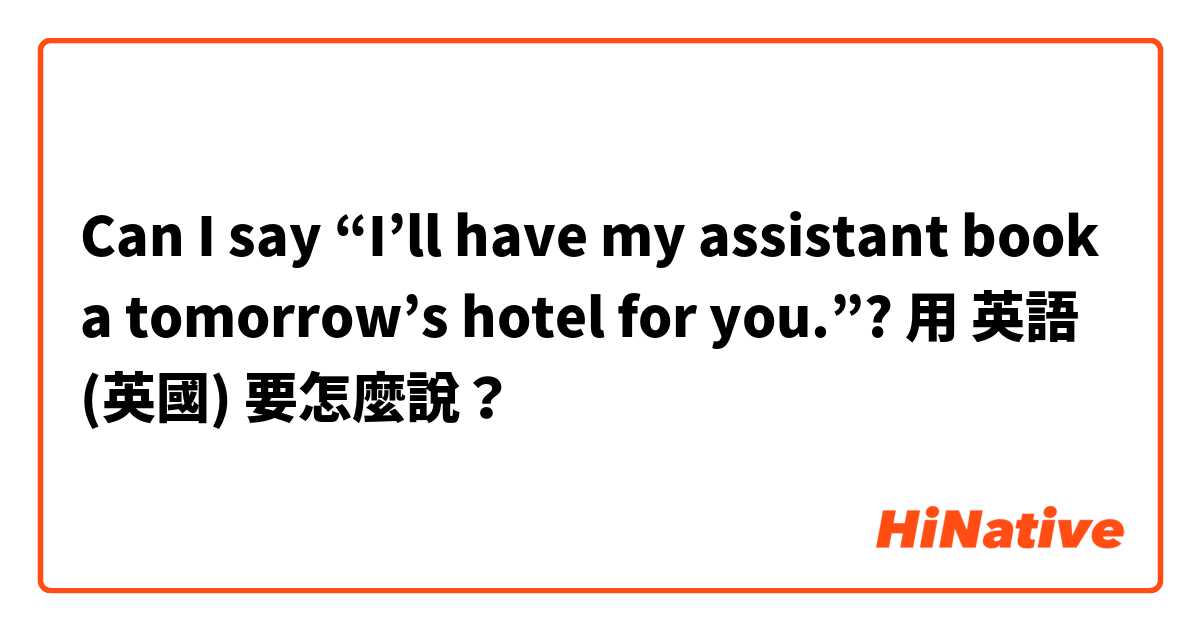 Can I say “I’ll have my assistant book a tomorrow’s hotel for you.”?用 英語 (英國) 要怎麼說？