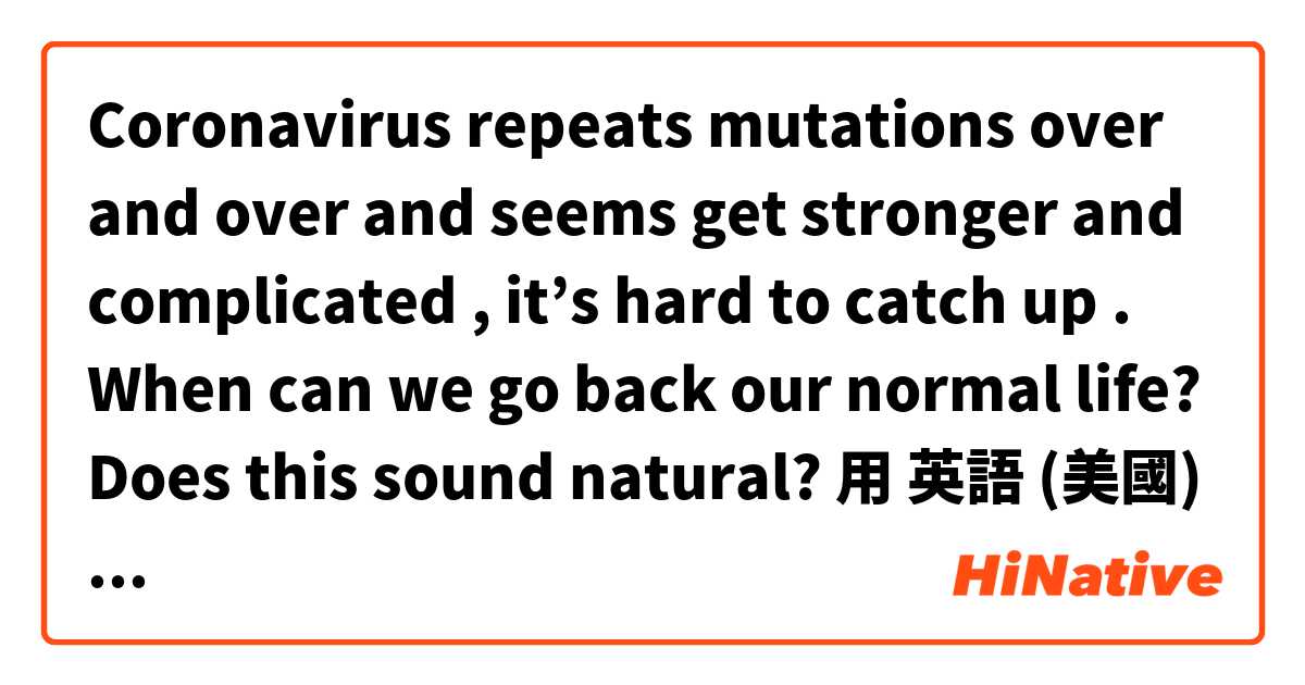 Coronavirus repeats mutations over and over and seems get stronger and complicated , it’s hard to catch up . When can we go back our normal life? 

Does this sound natural? 
用 英語 (美國) 要怎麼說？