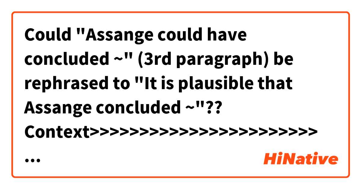 Could "Assange could have concluded ~" (3rd paragraph) be rephrased to "It is plausible that Assange concluded ~"??


Context>>>>>>>>>>>>>>>>>>>>>>>
Investigators have been scrutinizing phone and email records from the fall of 2016, looking for evidence of what triggered WikiLeaks to drop the Podesta emails right after the “Access Hollywood” tape story broke, according to people with knowledge of the probe.

In an interview this week, Stone vehemently denied any prior knowledge of the Podesta emails. He said he did not play any role in determining the timing of their release by WikiLeaks or suggest they be used to blunt the impact of the “Access Hollywood” tape.

It is unclear whether the special prosecutor has evidence connecting Stone to WikiLeaks’s activities. Assange could have concluded on his own that releasing the emails on that day would benefit Trump.

The results of Mueller’s inquiry could answer the central question of his probe: whether there was coordination between Trump’s campaign and Russian activities. Trump has repeatedly declared there was “no collusion.”