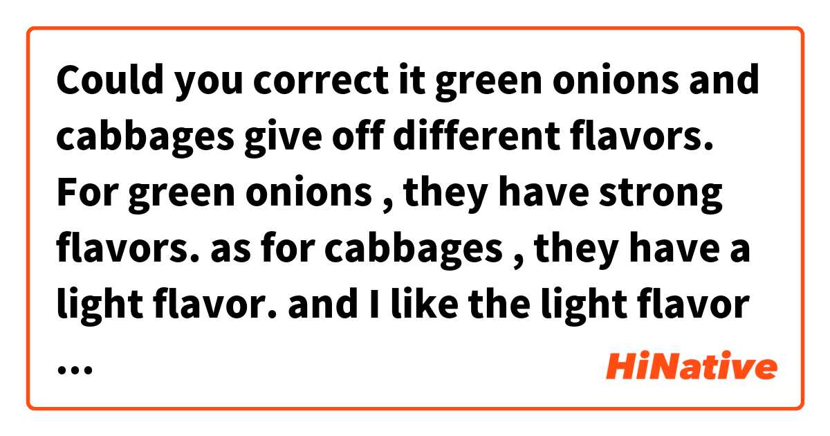 Could you correct it


green onions and cabbages give off different flavors. For green onions , they have strong flavors. as for cabbages ,  they have a light flavor. and I like the light flavor of soup so when I'm making the soup , instead of putting green onions, I prefer putting cabbages.

also I like one of the dishes to have a strong flavor so I always pan fry green onion with another tofu dish.