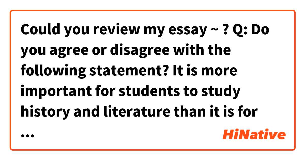 Could you review my essay ~ ?

Q: Do you agree or disagree with the following statement? It is more important for students to study history and literature than it is for them to study science and mathematics. Use specific reasons and examples to support your opinion.

A: I disagree that studying history and literature is more important than science and mathematics.
We can learn scientific theory and fundamental of mechanical motions of course from science and mathematics study.
But, knowledge about it is not all. We should know history of nations and then learn wisdom of ancestors. 
And by reading literature, our mind is opened and analyze and experience the world through someone else’s mind. 
It inspire us with new and unpredictable imaginations, giving us hope and dream.

As a result, studying science and mathematics as well as history, literature are important. 
