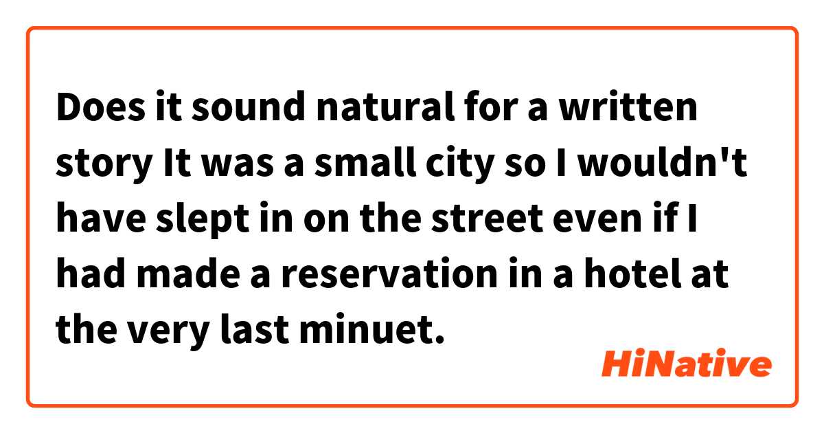 Does it sound natural for a written story

It was a small city so I wouldn't have slept in on the street even if I had made a reservation in a hotel at the very last minuet. 