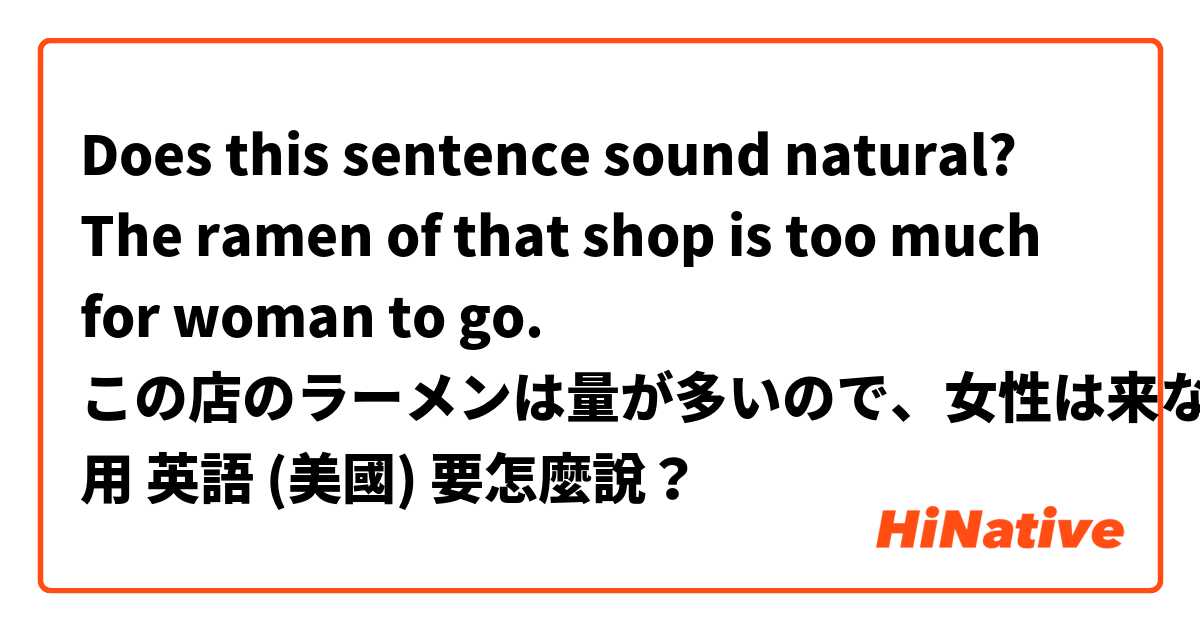 Does this sentence sound natural?

The ramen of that shop is too much for woman to go. 

この店のラーメンは量が多いので、女性は来ない。用 英語 (美國) 要怎麼說？