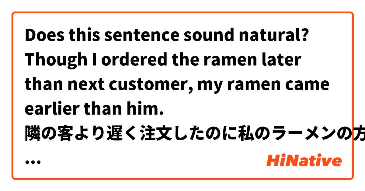 Does this sentence sound natural?

Though I ordered the ramen later than next customer, my ramen came earlier than him.
隣の客より遅く注文したのに私のラーメンの方が早く来た用 英語 (美國) 要怎麼說？