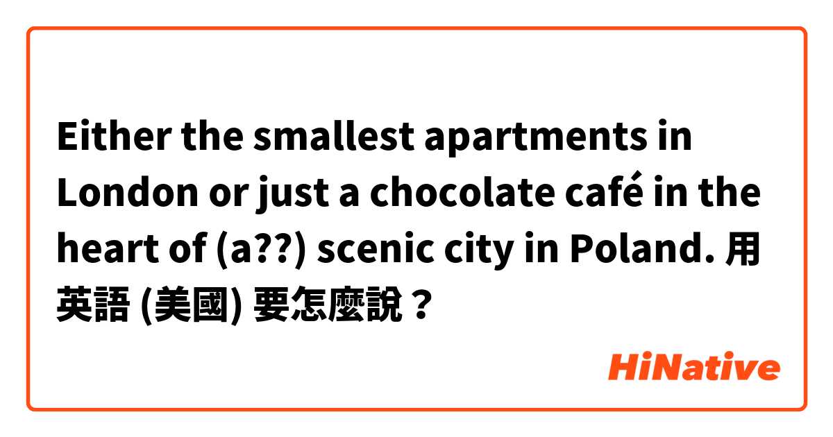 Either the smallest apartments in London or just a chocolate café in the heart of  (a??)  scenic city in Poland. 用 英語 (美國) 要怎麼說？