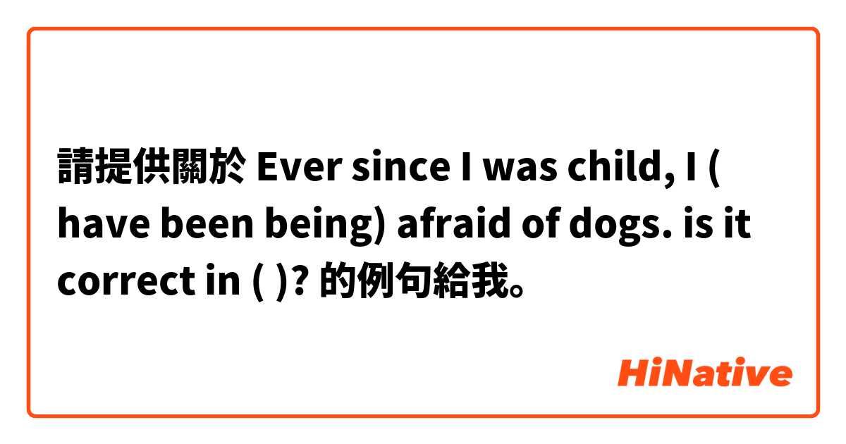 請提供關於 Ever since I was child, I ( have been being) afraid of dogs. is it correct in ( )? 的例句給我。