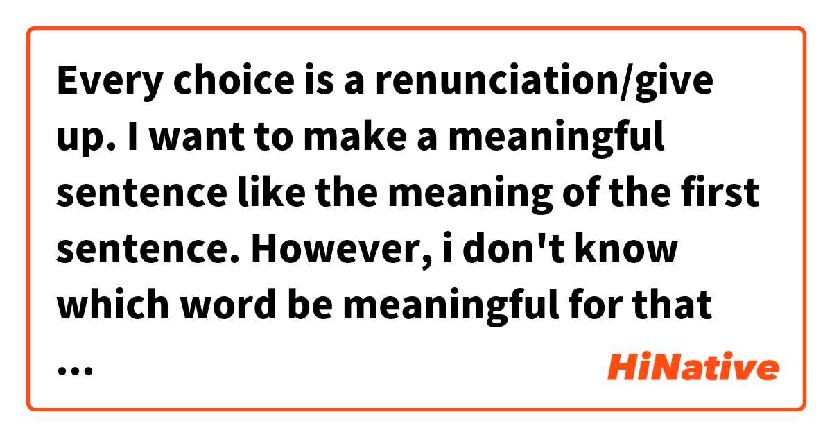 Every choice is a renunciation/give up.
I want to make a meaningful sentence like the meaning of the first sentence. However, i don't know which word be meaningful for that sentence?
It would be great if you explain.是什麼意思