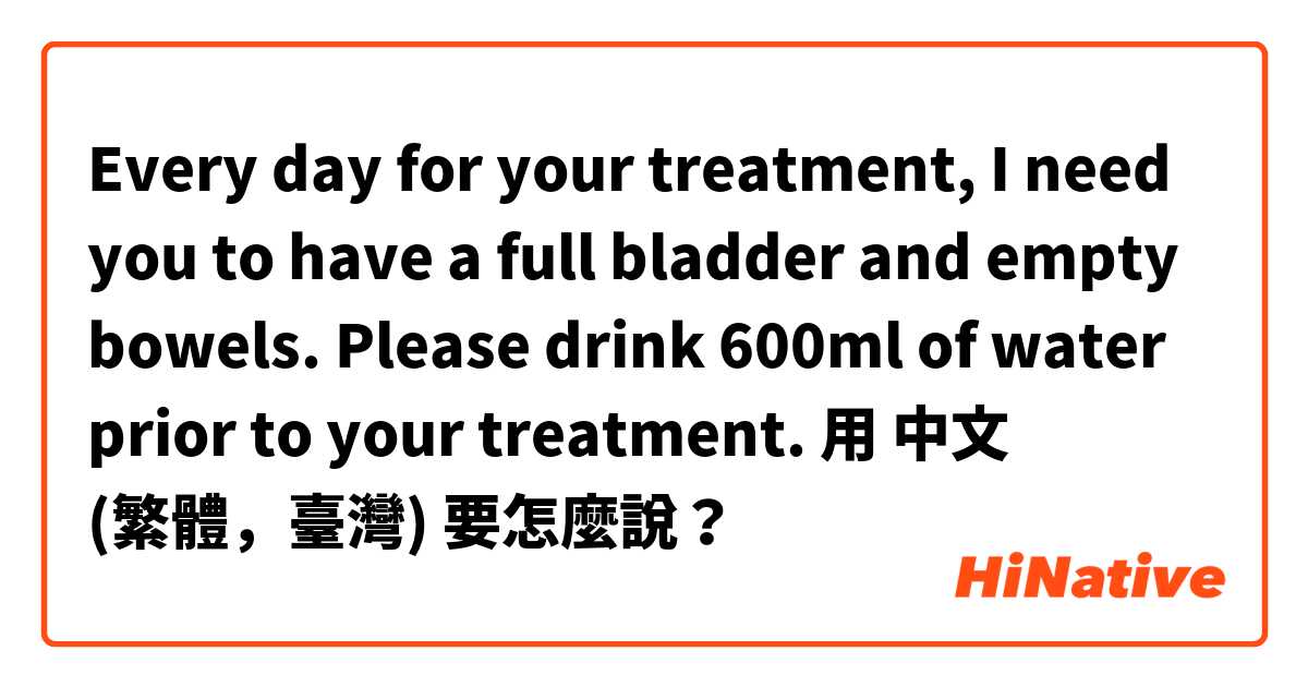 Every day for your treatment, I need you to have a full bladder and empty bowels. Please drink 600ml of water prior to your treatment.用 中文 (繁體，臺灣) 要怎麼說？