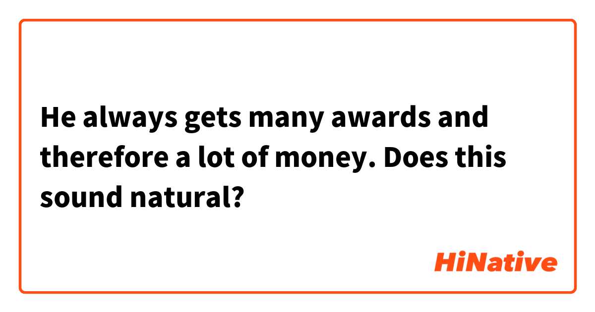 He always gets many awards and therefore a lot of money.

Does this sound natural?