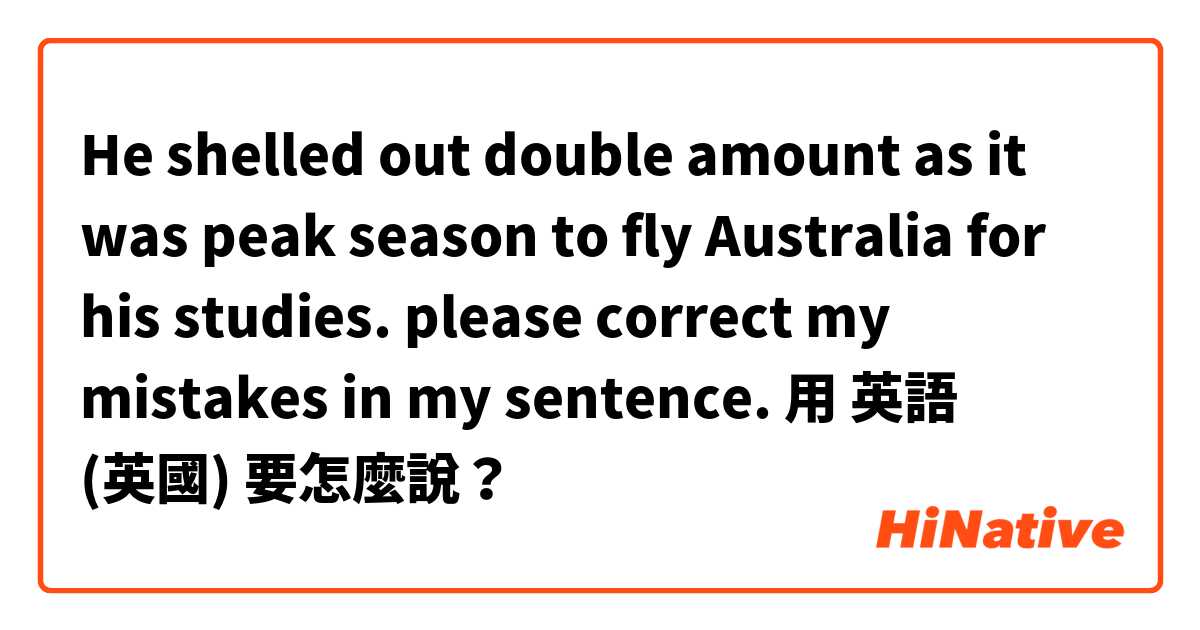 
He shelled out double amount as it was peak season to fly Australia for his studies. 
please correct my mistakes in my sentence. 用 英語 (英國) 要怎麼說？