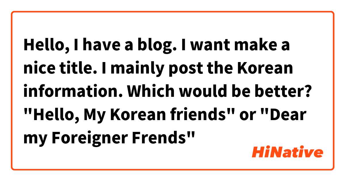 Hello, I  have a blog. I want make a nice title.  I mainly post  the Korean information.
Which would be better?
"Hello, My Korean friends" or "Dear my Foreigner  Frends"