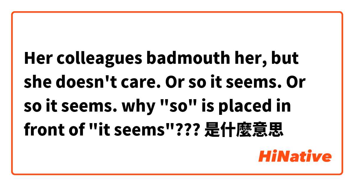 Her colleagues badmouth her, but she doesn't care. Or so it seems.

Or so it seems.

why "so" is placed in front of "it seems"???是什麼意思