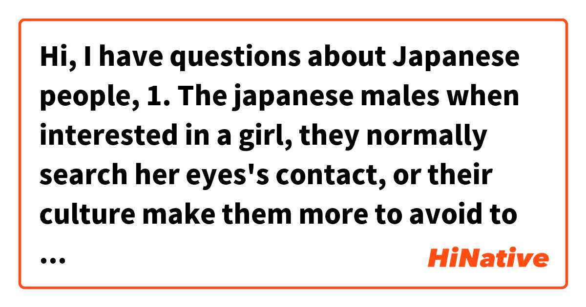 Hi,
I have questions about Japanese people,

1. The  japanese males when interested in a girl, they normally search her eyes's contact, or their culture make them more to avoid to watch directly in face the girl they like?

2. How japanese male show they are interested in a girl , speaking about the body language? 

3. Japanese men are more or less complicated personality compared to women?