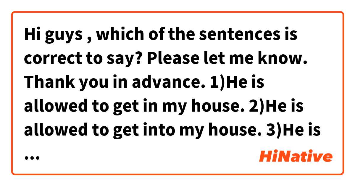 Hi guys , which of the sentences is correct to say? Please let me know. Thank you in advance. 

1)He is allowed to get in my house.
2)He is allowed to get into my house.
3)He is allowed to get in my room.
4)He is allowed to get into my room.

Is there any difference between "get in" and "get into"?. Please let me know. Thank you in advance.