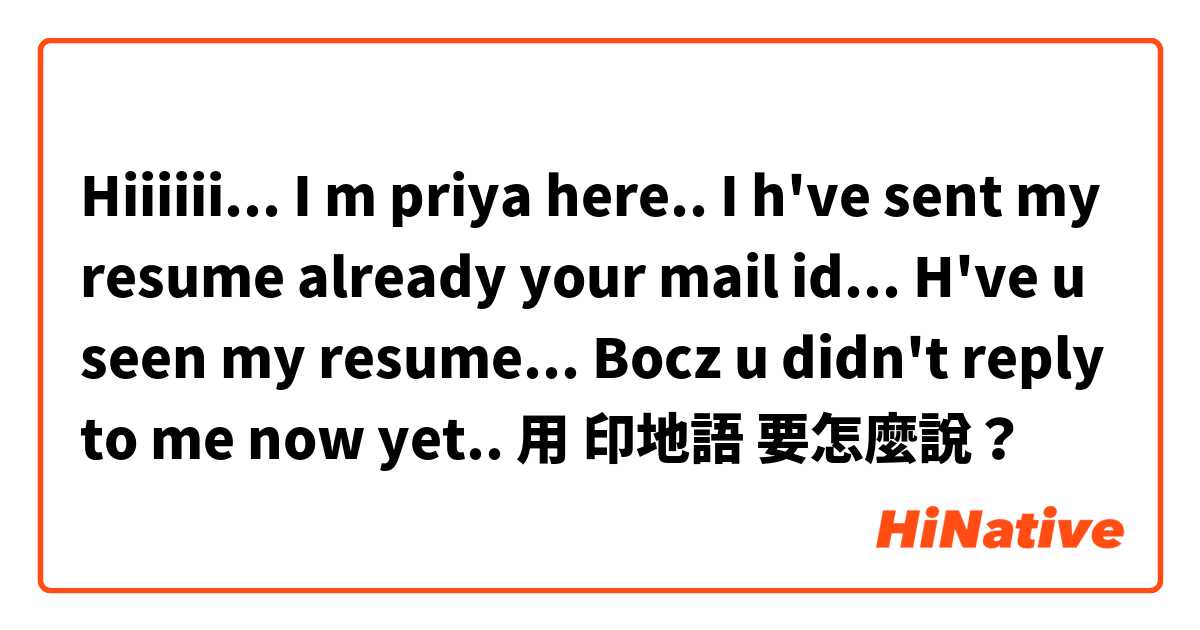 Hiiiiii... I m priya here.. I h've sent my resume already your mail id... H've u seen my resume... Bocz u didn't reply to me now yet.. 用 印地語 要怎麼說？