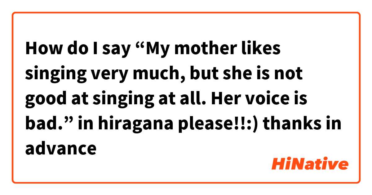 How do I say “My mother likes singing very much, but she is not good at singing at all. Her voice is bad.” in hiragana please!!:)

thanks in advance