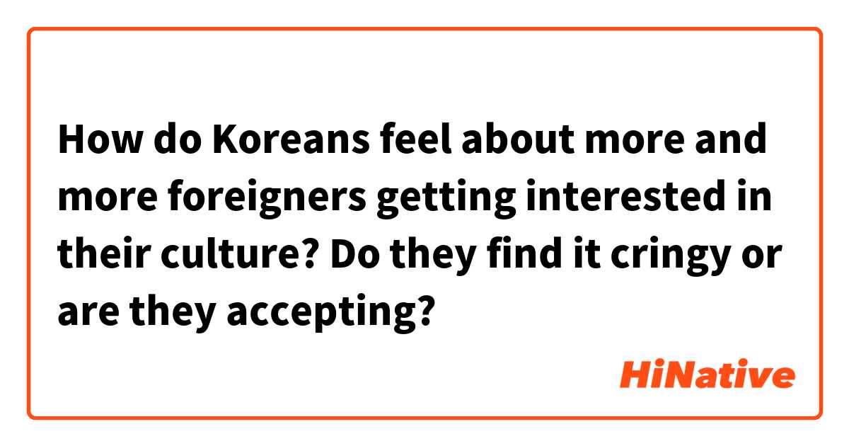 How do Koreans feel about more and more foreigners getting interested in their culture? Do they find it cringy or are they accepting? 