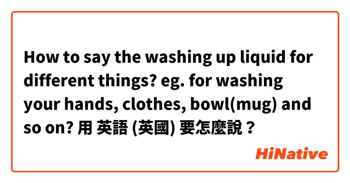 How to say the washing up liquid for different things? eg. for washing your hands, clothes, bowl(mug) and so on?用 英語 (英國) 要怎麼說？