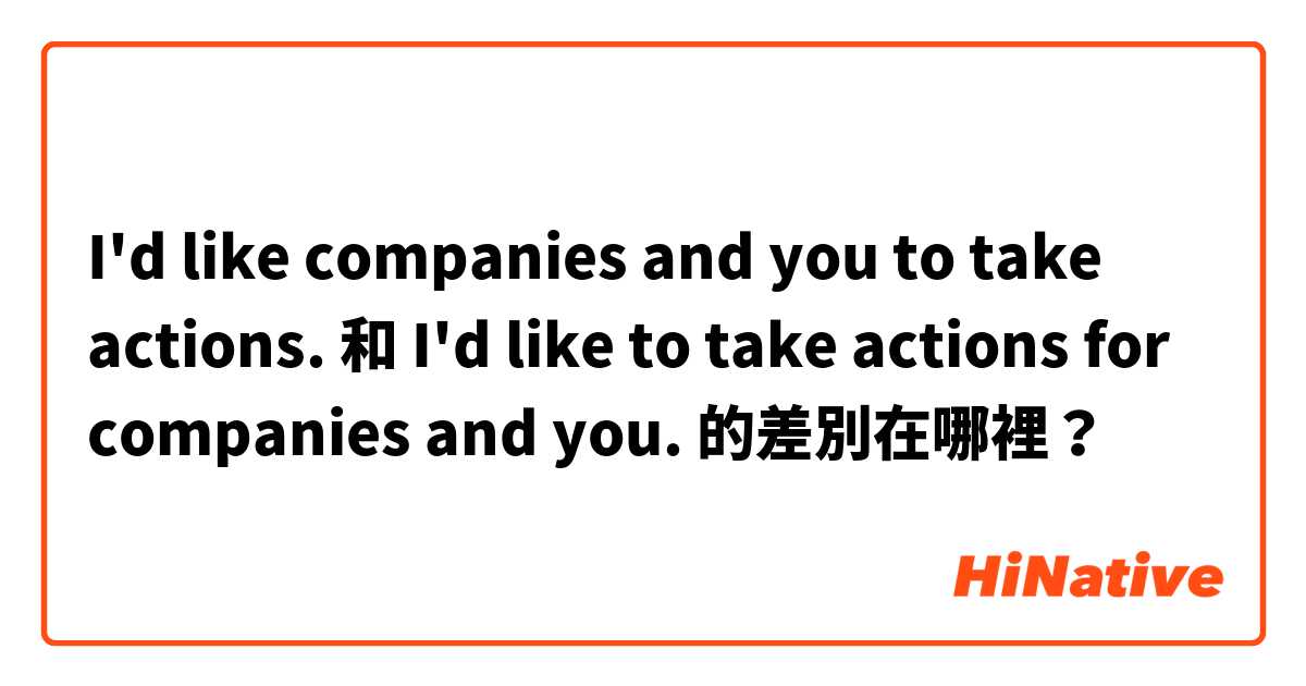 I'd like companies and you to take actions. 和 I'd like to take actions for companies and you. 的差別在哪裡？