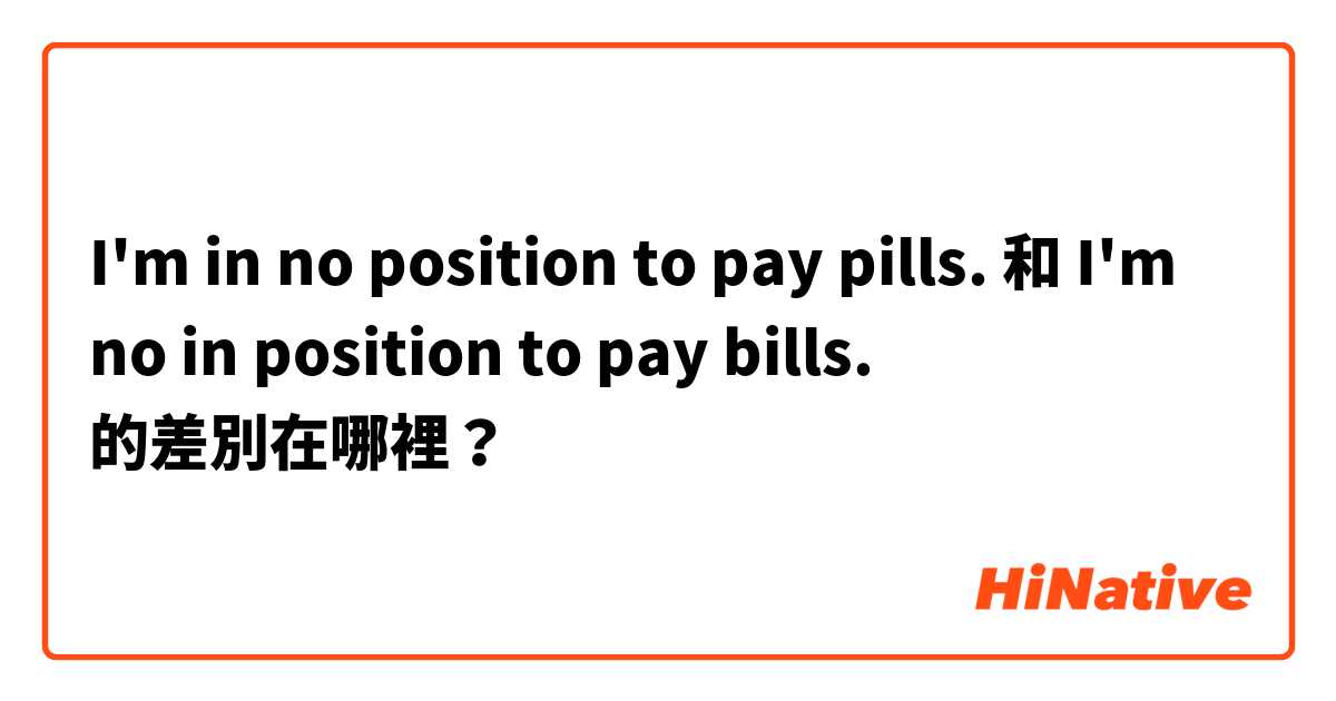 I'm in no position to pay pills.  和 I'm no in position to pay bills.  的差別在哪裡？