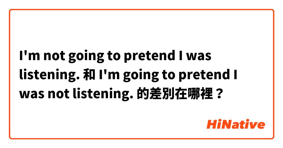 I'm not going to pretend I was listening. 和 I'm going to pretend I was not listening. 的差別在哪裡？