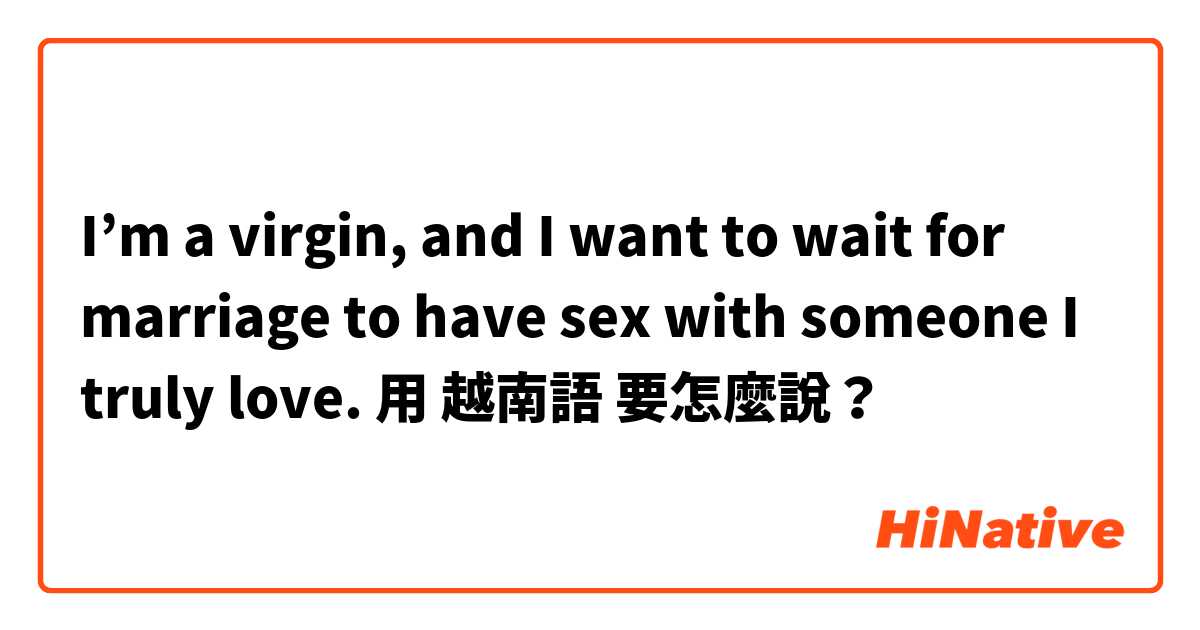 I’m a virgin, and I want to wait for marriage to have sex with someone I truly love. 用 越南語 要怎麼說？