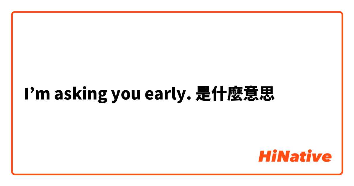 I’m asking you early.是什麼意思