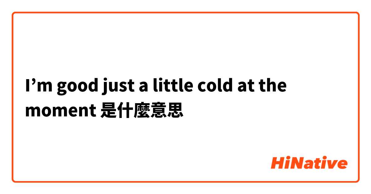 I’m good just a little cold at the moment是什麼意思