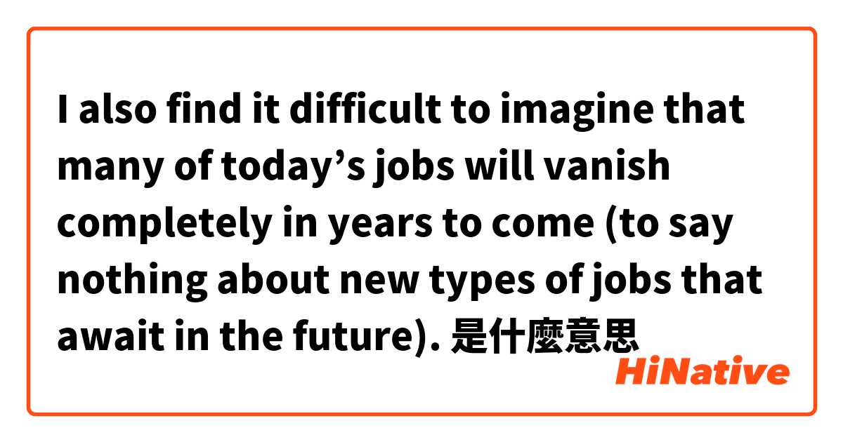 I also find it difficult to imagine that many of today’s jobs will vanish completely in years to come (to say nothing about new types of jobs that await in the future).是什麼意思
