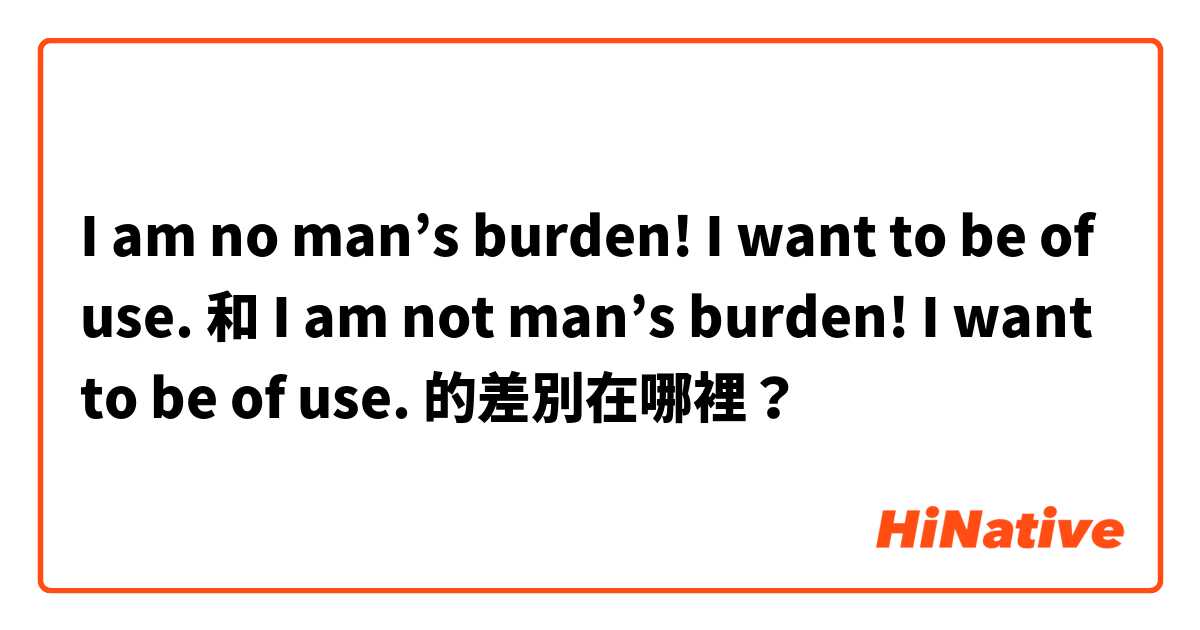 I am no man’s burden! I want to be of use.  和 I am not man’s burden! I want to be of use.  的差別在哪裡？