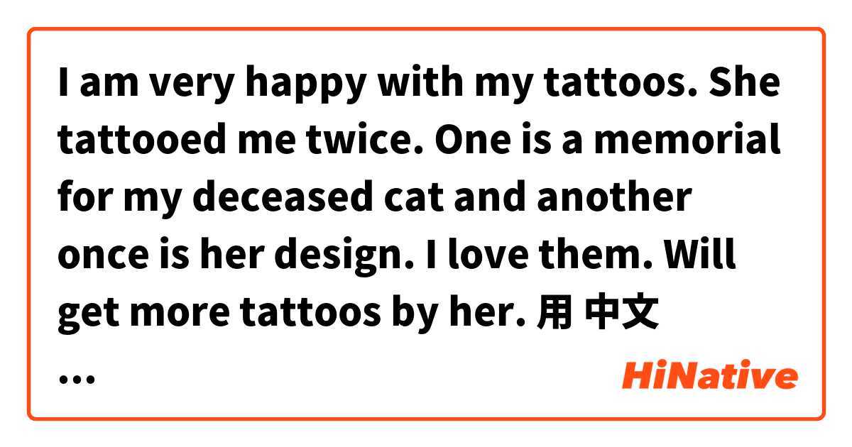 I am very happy with my tattoos. She tattooed me twice. One is a memorial for my deceased cat and another once is her design. I love them. Will get more tattoos by her.用 中文 (繁體，臺灣) 要怎麼說？