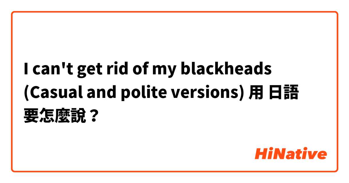 I can't get rid of my blackheads (Casual and polite versions)用 日語 要怎麼說？