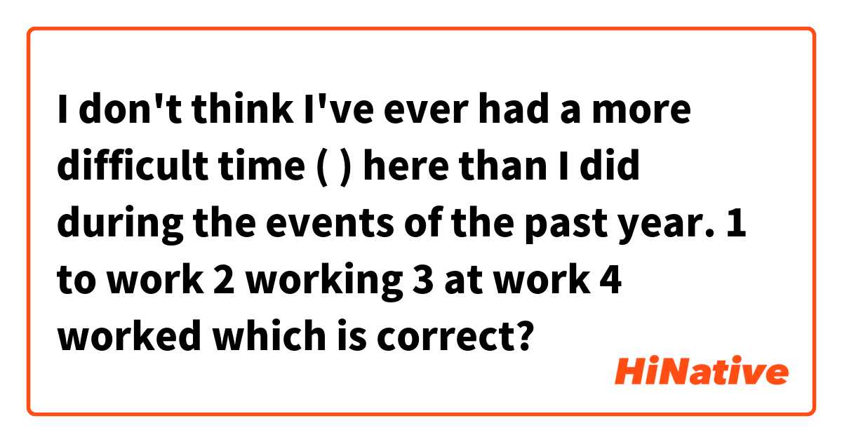 I don't think I've ever had a more difficult time (    ) here than I did during the events of the past year.

1 to work
2 working
3 at work 
4 worked

which is correct?
