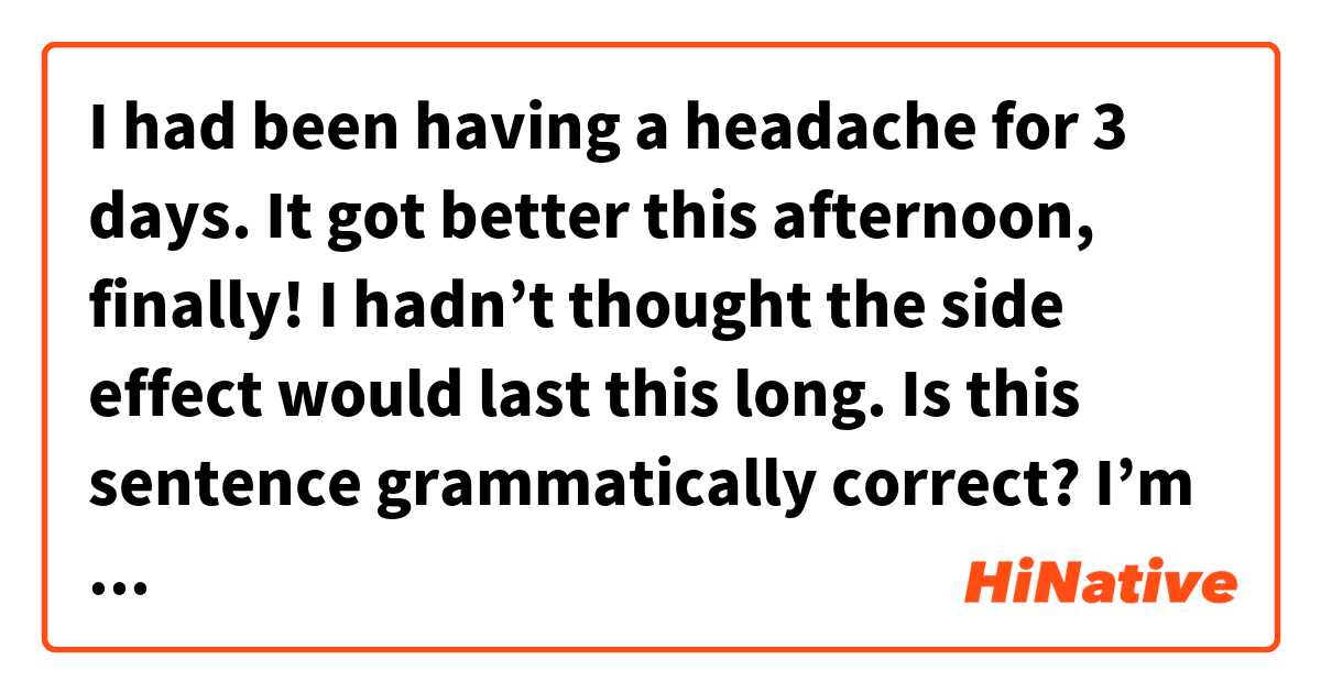 I had been having a headache for 3 days. It got better this afternoon, finally! I hadn’t thought the side effect would last this long. 

Is this sentence grammatically correct?
I’m not sure how to use past perfect…