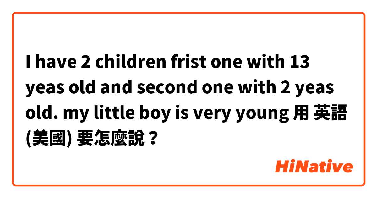 I have 2 children frist one with 13 yeas old and second one with 2 yeas old. my little boy is very young用 英語 (美國) 要怎麼說？