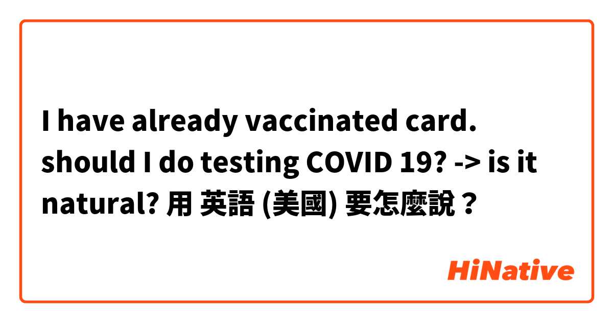 I have already vaccinated card. should I do testing COVID 19? -> is it natural?用 英語 (美國) 要怎麼說？