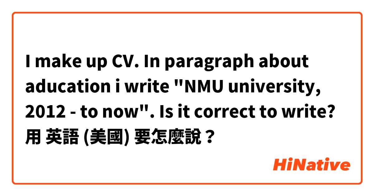 I make up CV. In paragraph about aducation i write "NMU university, 2012 - to now". Is it correct to write?用 英語 (美國) 要怎麼說？