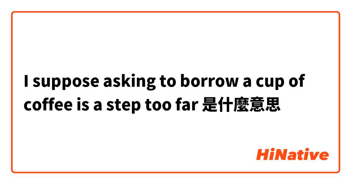 I suppose asking to borrow a cup of coffee is a step too far是什麼意思