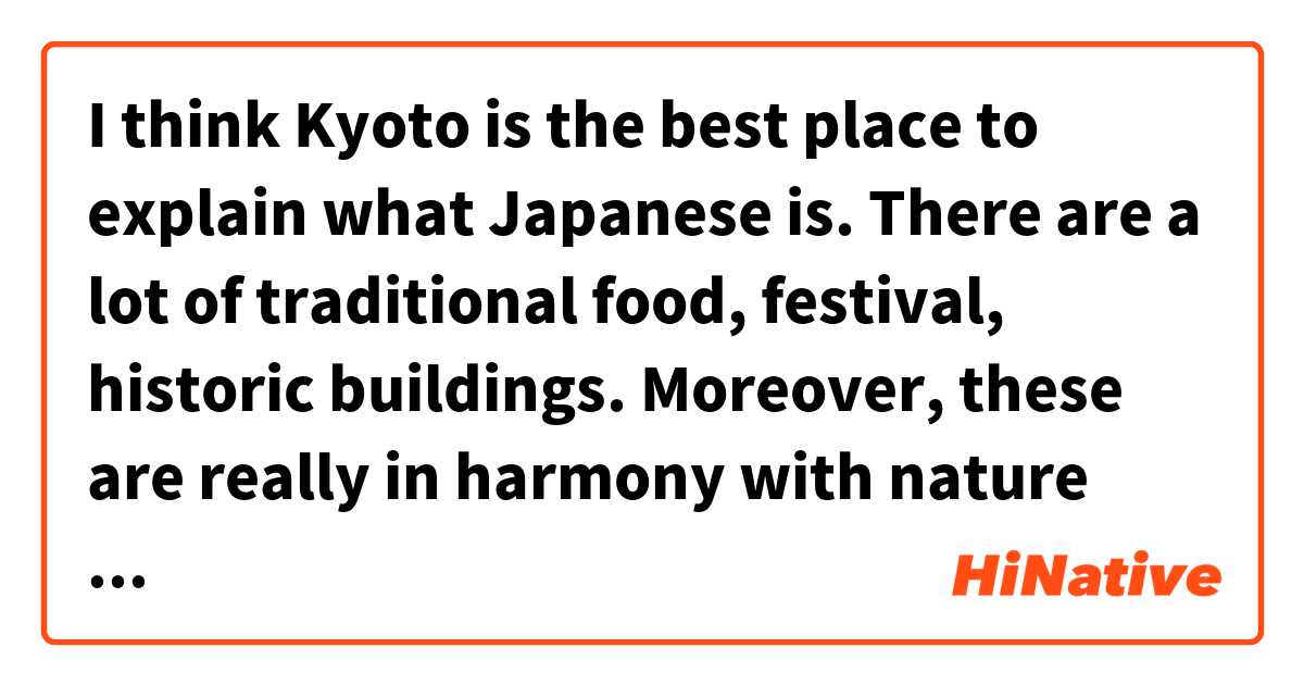 I think Kyoto is the best place to explain what Japanese is.  There are a lot of traditional food, festival, historic buildings. Moreover, these are really in harmony with nature such as river, cherry blossom, and autumn leaves.
That’s so wonderful scenery that I can’t say any words.
These are why I like Kyoto.

Is this sounds natural?