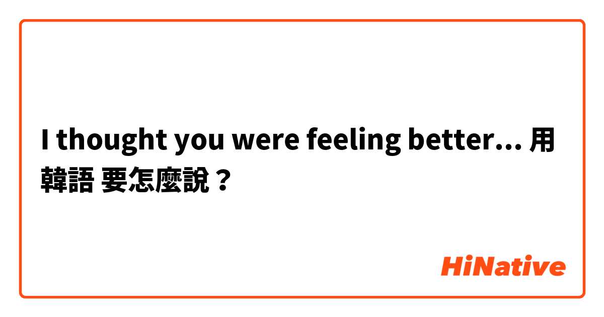 I thought you were feeling better...用 韓語 要怎麼說？