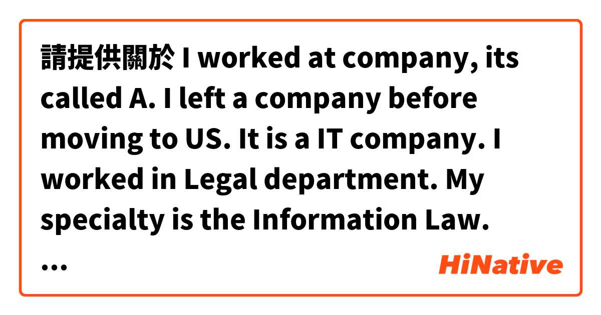 請提供關於 I worked at company, its called A. I left a company before moving to US. It is a IT company. I worked in Legal department. My specialty is the Information Law. 的例句給我。