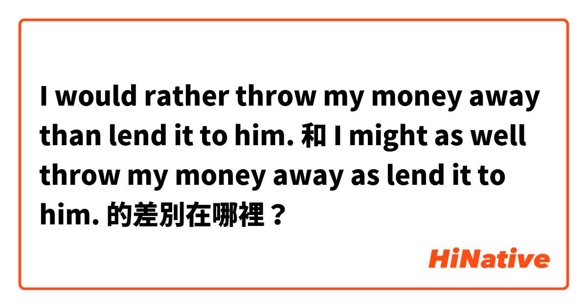 I would rather throw my money away than lend it to him. 和 I might as well throw my money away as lend it to him. 的差別在哪裡？
